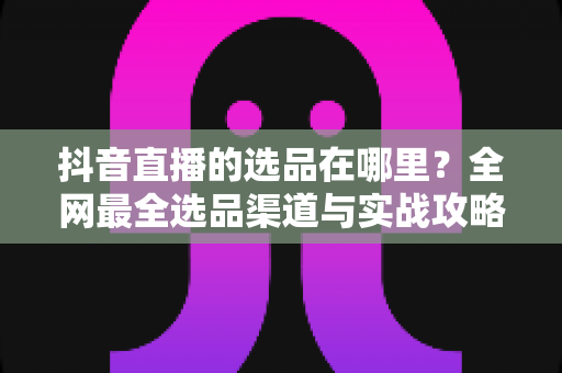 抖音直播的选品在哪里?全网最全选品渠道与实战攻略一篇文章讲透 抖音直播的选品在哪里?全网最全选品渠道与实战攻略一篇文章讲透
