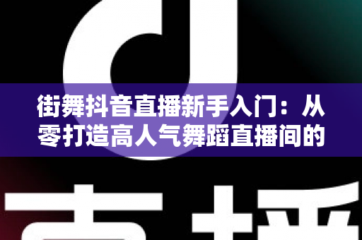 街舞抖音直播新手入门:从零打造高人气舞蹈直播间的完整攻略 街舞抖音直播新手入门:从零打造高人气舞蹈直播间的完整攻略