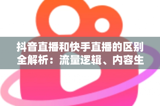 抖音直播和快手直播的区别全解析：流量逻辑、内容生态与变现模式深度对比
