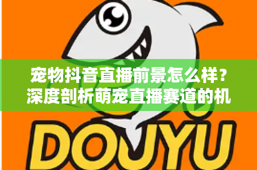 宠物抖音直播前景怎么样?深度剖析萌宠直播赛道的机会、玩法与未来走向 宠物抖音直播前景怎么样?深度剖析萌宠直播赛道的机会、玩法与未来走向