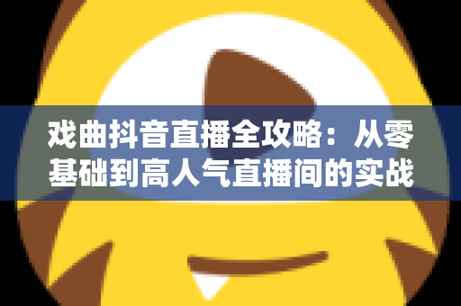 戏曲抖音直播全攻略：从零基础到高人气直播间的实战指南，让传统艺术焕发新生