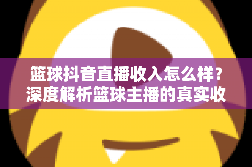 篮球抖音直播收入怎么样？深度解析篮球主播的真实收益与变现全攻略