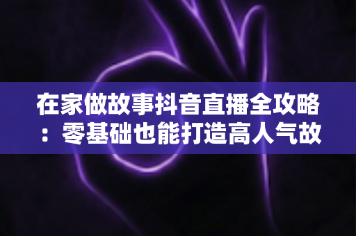 在家做故事抖音直播全攻略：零基础也能打造高人气故事直播间的实用指南