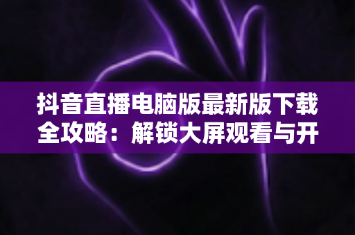 抖音直播电脑版最新版下载全攻略：解锁大屏观看与开播新体验，一文学会安装使用