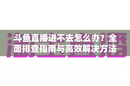斗鱼直播进不去怎么办?全面排查指南与高效解决方法分享 斗鱼直播进不去怎么办?全面排查指南与高效解决方法分享