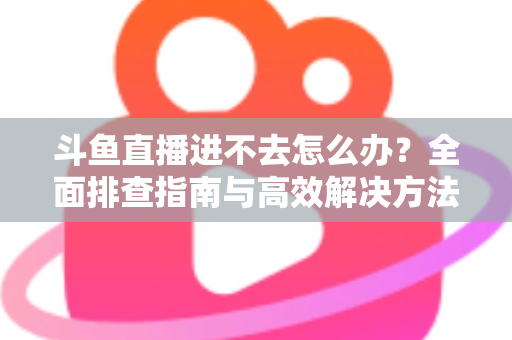 斗鱼直播进不去怎么办？全面排查指南与高效解决方法分享