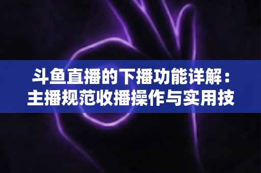 斗鱼直播的下播功能详解:主播规范收播操作与实用技巧全指南 斗鱼直播的下播功能详解:主播规范收播操作与实用技巧全指南