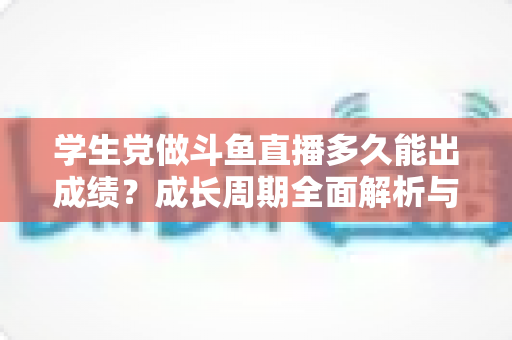 学生党做斗鱼直播多久能出成绩？成长周期全面解析与快速上手实用指南