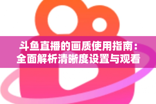 斗鱼直播的画质使用指南:全面解析清晰度设置与观看优化技巧 斗鱼直播的画质使用指南:全面解析清晰度设置与观看优化技巧