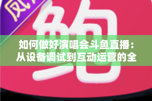 如何做好演唱会斗鱼直播：从设备调试到互动运营的全流程实战指南