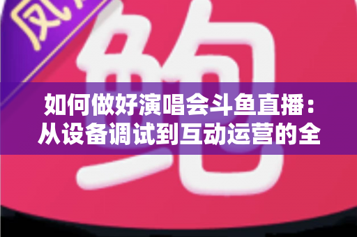 如何做好演唱会斗鱼直播：从设备调试到互动运营的全流程实战指南