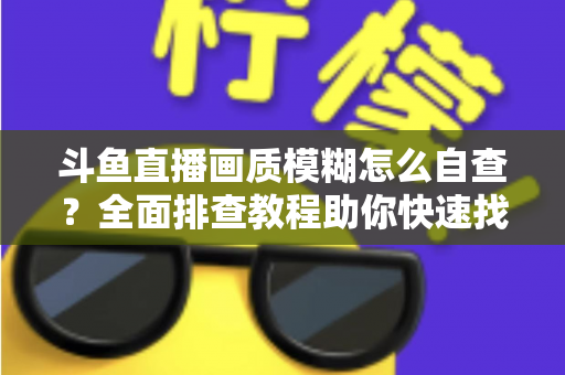 斗鱼直播画质模糊怎么自查？全面排查教程助你快速找回高清观看与直播体验