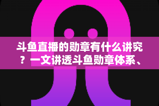 斗鱼直播的勋章有什么讲究？一文讲透斗鱼勋章体系、升级攻略与背后门道