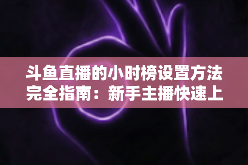 斗鱼直播的小时榜设置方法完全指南：新手主播快速上榜、提升直播间曝光与人气的实战秘籍