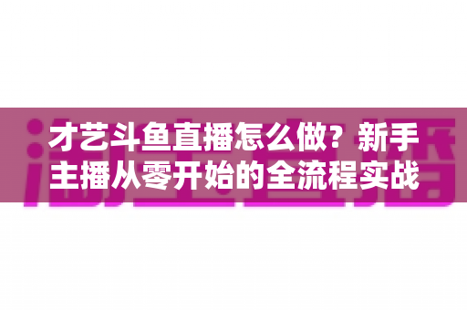才艺斗鱼直播怎么做？新手主播从零开始的全流程实战指南