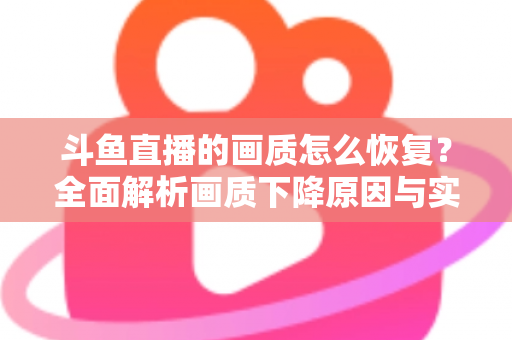 斗鱼直播的画质怎么恢复？全面解析画质下降原因与实用恢复技巧，助你畅享高清观播体验