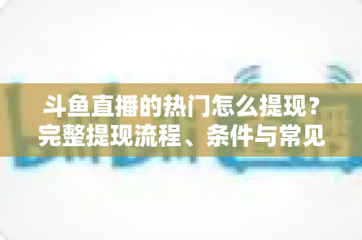 斗鱼直播的热门怎么提现？完整提现流程、条件与常见问题一文读懂