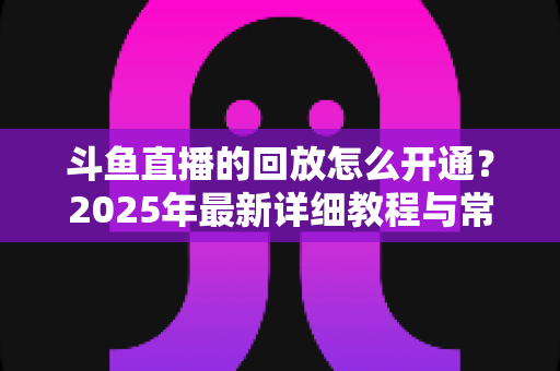 斗鱼直播的回放怎么开通？2025年最新详细教程与常见问题全解析