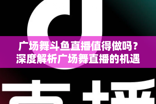 广场舞斗鱼直播值得做吗？深度解析广场舞直播的机遇、变现与运营全攻略
