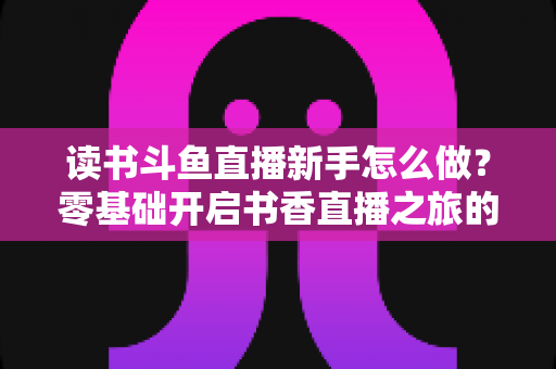 读书斗鱼直播新手怎么做?零基础开启书香直播之旅的完整指南 读书斗鱼直播新手怎么做?零基础开启书香直播之旅的完整指南