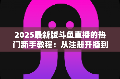 2025最新版斗鱼直播的热门新手教程：从注册开播到人气飙升的完整入门指南