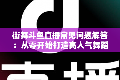 街舞斗鱼直播常见问题解答：从零开始打造高人气舞蹈直播间的完全指南