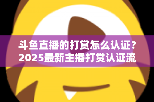 斗鱼直播的打赏怎么认证？2025最新主播打赏认证流程、审核要点与提现规则全解析