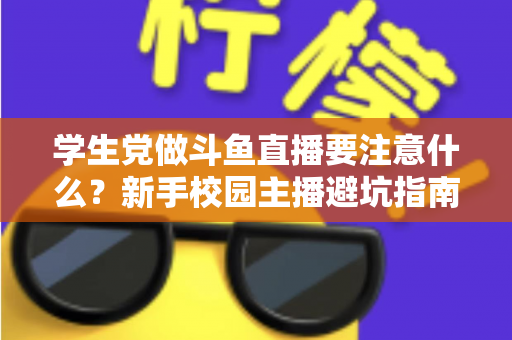 学生党做斗鱼直播要注意什么?新手校园主播避坑指南与实战攻略 学生党做斗鱼直播要注意什么?新手校园主播避坑指南与实战攻略