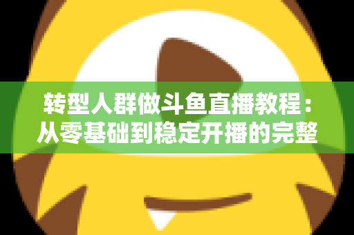 转型人群做斗鱼直播教程：从零基础到稳定开播的完整指南