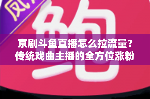 京剧斗鱼直播怎么拉流量？传统戏曲主播的全方位涨粉实战指南