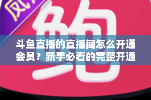 斗鱼直播的直播间怎么开通会员？新手必看的完整开通流程与会员权益详解指南
