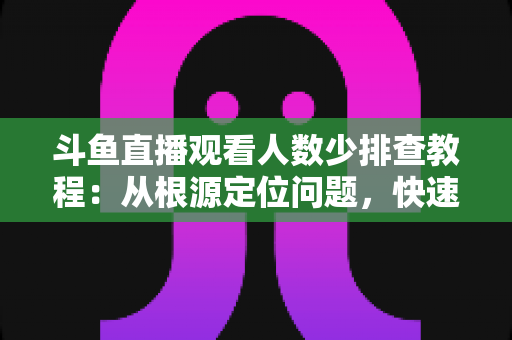 斗鱼直播观看人数少排查教程：从根源定位问题，快速提升直播间人气的实用指南