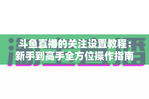 斗鱼直播的关注设置教程：新手到高手全方位操作指南，轻松管理你的关注列表与开播提醒