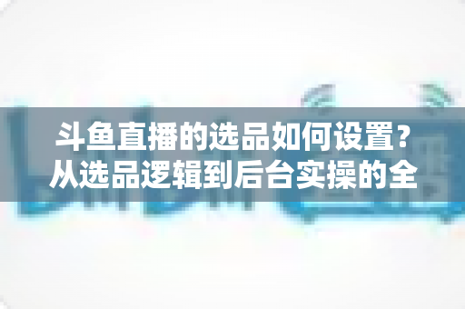 斗鱼直播的选品如何设置？从选品逻辑到后台实操的全流程干货指南
