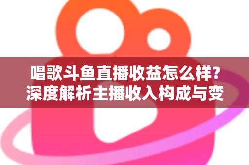 唱歌斗鱼直播收益怎么样？深度解析主播收入构成与变现潜力