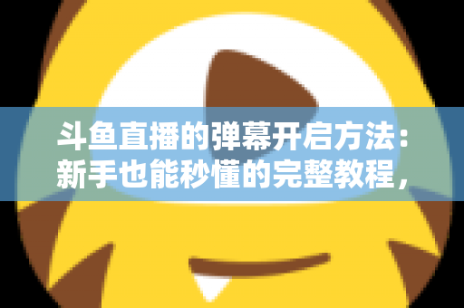斗鱼直播的弹幕开启方法：新手也能秒懂的完整教程，让观看体验更精彩