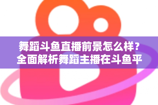 舞蹈斗鱼直播前景怎么样？全面解析舞蹈主播在斗鱼平台的发展潜力与入行指南