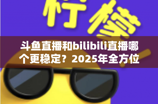 斗鱼直播和bilibili直播哪个更稳定？2025年全方位深度对比分析与选平台指南