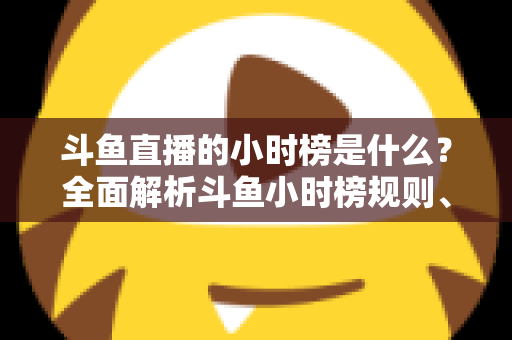 斗鱼直播的小时榜是什么?全面解析斗鱼小时榜规则、作用与冲榜技巧 斗鱼直播的小时榜是什么?全面解析斗鱼小时榜规则、作用与冲榜技巧