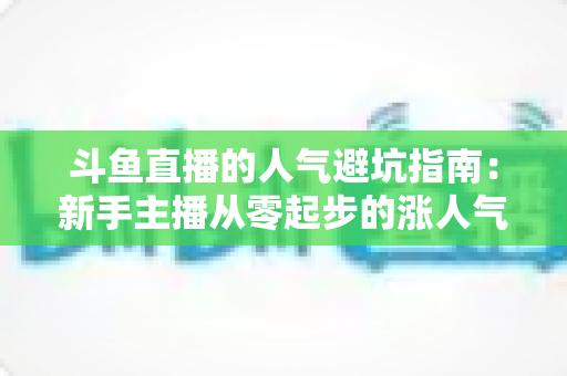 斗鱼直播的人气避坑指南:新手主播从零起步的涨人气实战手册 斗鱼直播的人气避坑指南:新手主播从零起步的涨人气实战手册
