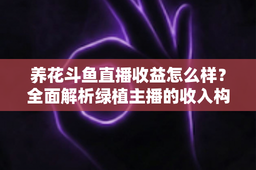 养花斗鱼直播收益怎么样？全面解析绿植主播的收入构成、影响因素与变现潜力