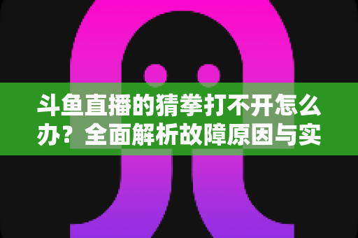 斗鱼直播的猜拳打不开怎么办？全面解析故障原因与实用解决指南