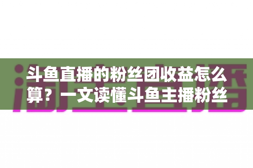 斗鱼直播的粉丝团收益怎么算?一文读懂斗鱼主播粉丝团收益构成、分成比例与提现规则 斗鱼直播的粉丝团收益怎么算?一文读懂斗鱼主播粉丝团收益构成、分成比例与提现规则