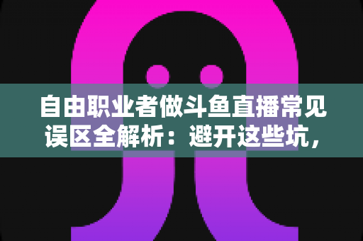 自由职业者做斗鱼直播常见误区全解析：避开这些坑，让你的直播之路少走三年弯路