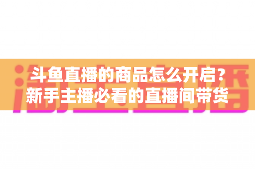 斗鱼直播的商品怎么开启?新手主播必看的直播间带货功能开通全攻略 斗鱼直播的商品怎么开启?新手主播必看的直播间带货功能开通全攻略
