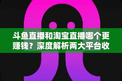 斗鱼直播和淘宝直播哪个更赚钱？深度解析两大平台收益差异与变现前景