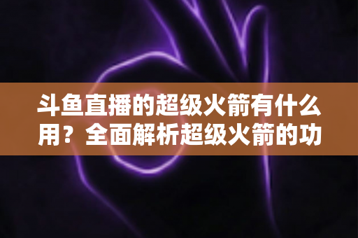 斗鱼直播的超级火箭有什么用?全面解析超级火箭的功能、价值与使用攻略 斗鱼直播的超级火箭有什么用?全面解析超级火箭的功能、价值与使用攻略