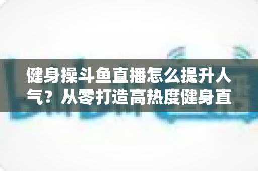 健身操斗鱼直播怎么提升人气？从零打造高热度健身直播间的实战秘籍
