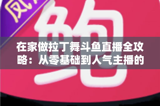 在家做拉丁舞斗鱼直播全攻略：从零基础到人气主播的实用指南
