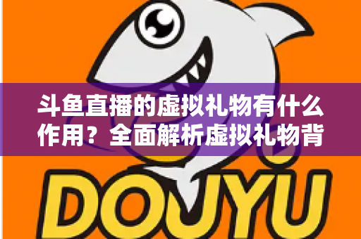 斗鱼直播的虚拟礼物有什么作用？全面解析虚拟礼物背后的价值与意义